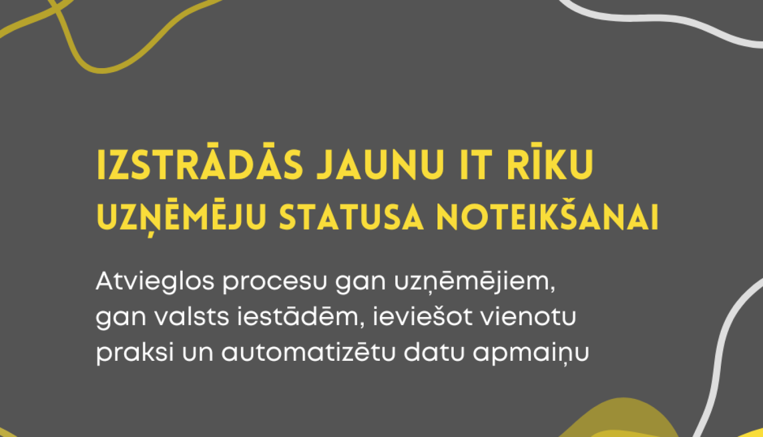 Pelēks fons ar dzeltenām un baltām līnijgrafikām. Centrā dzeltenā krāsā teksts: “Izstrādās jaunu IT rīku uzņēmēju statusa noteikšanai”. Zem tā baltā krāsā: “Atvieglos procesu gan uzņēmējiem, gan valsts iestādēm, ieviešot vienotu praksi un automatizētu datu apmaiņu